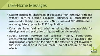 22
• Current models for dispersion of emissions from highways with and
without barriers provide adequate estimates of concentrations
associated with highway emissions. New version of AERMOD includes
a non-regulatory option for RLINE application.
• Data sets from field and wind tunnel studies are available for
development and evaluation of highway dispersion models.
• Street canyons between tall buildings magnify traffic-related
concentrations that would occur in the absence of buildings. The
magnification depends on the ratio of the effective height to width of
the street. Available dispersion models do not account or building
effects.
Take-Home Messages
 