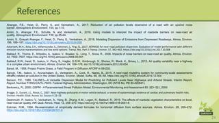 24
Ahangar, F.E., Heist, D., Perry, S. and Venkatram, A., 2017. Reduction of air pollution levels downwind of a road with an upwind noise
barrier. Atmospheric Environment, 155, pp.1-10.
Amini, S., Ahangar, F.E., Schulte, N. and Venkatram, A., 2016. Using models to interpret the impact of roadside barriers on near-road air
quality. Atmospheric Environment, 138, pp.55-64.
Amini, S., Enayati Ahangar, F., Heist, D., Perry, S., Venkatram, A., 2018. Modeling Dispersion of Emissions from Depressed Roadways. Atmos. Environ.
186, 189–197. https://doi.org/10.1016/j.atmosenv.2018.04.058
Askariyeh, M.H., Kota, S.H., Vallamsundar, S., Zietsman, J., Ying, Q., 2017. AERMOD for near-road pollutant dispersion: Evaluation of model performance with different
emission source representations and low wind options. Transp. Res. Part D Transp. Environ. 57, 392–402. https://doi.org/10.1016/j.trd.2017.10.008
Baldauf, R., Thoma, E., Khlystov, A., Isakov, V., Bowker, G., Long, T., Snow, R., 2008. Impacts of noise barriers on near-road air quality. Atmos. Environ.
42, 7502–7507. https://doi.org/10.1016/j.atmosenv.2008.05.051
Baldauf, R.W., Heist, D., Isakov, V., Perry, S., Hagler, G.S.W., Kimbrough, S., Shores, R., Black, K., Brixey, L., 2013. Air quality variability near a highway
in a complex urban environment. Atmos. Environ. 64, 169–178. doi:10.1016/j.atmosenv.2012.09.054
Barad, M., 1958. Project Prairie Grass. a Field Program in Diffusion AFCRF-tr-58-235.
Barzyk, T.M., Isakov, V., Arunachalam, S., Venkatram, A., Cook, R., Naess, B., 2015. A near-road modeling system for community-scale assessments
oftraffic-related air pollution in the United States. Environ. Model. Softw. 66, 46–56. https://doi.org/10.1016/j.envsoft.2014.12.004
Benson, P.E., 1989. CALINE3—A Versatile Dispersion Model for Predicting Air Pollutant Levels Near Highways and Arterial Streets. Interim Report,
Report. Number FHWA/CA/TL-79/23. Federal Highway Administration, Washington, DC (NTIS No. PB 80-220841).
Berkowicz, R., 2000. OSPM - A Parameterised Street Pollution Model. Environmental Monitoring and Assessment 65: 323–331, 2000
Brugge, D., Durant, J.L., Rioux, C., 2007. Near-highway pollutants in motor vehicle exhaust: a review of epidemiologic evidence of cardiac and pulmonary health risks.
Environ. Health: Glob. Access Sci. Source 6 23–23
Deshmukh, P., Isakov, V., Venkatram, A., Yang, B., Zhang, K.M., Logan, R., Baldauf, R., 2019. The effects of roadside vegetation characteristics on local,
near-road air quality. AIR Qual. Atmos. Heal. 12, 259–270. https://doi.org/10.1007/s11869-018-0651-8
Eckman, R.M., 1994. Re-examination of empirically derived formulas for horizontal diffusion from surface sources. Atmos. Environ. 28, 265–272.
https://doi.org/10.1016/1352-2310(94)90101-5
References
 