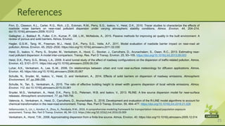 25
Finn, D., Clawson, K.L., Carter, R.G., Rich, J.D., Eckman, R.M., Perry, S.G., Isakov, V., Heist, D.K., 2010. Tracer studies to characterize the effects of
roadside noise barriers on near-road pollutant dispersion under varying atmospheric stability conditions. Atmos. Environ. 44, 204–214.
doi:10.1016/j.atmosenv.2009.10.012
Gallagher, J., Baldauf, R., Fuller, C.H., Kumar, P., Gill, L.W., McNabola, A., 2015. Passive methods for improving air quality in the built environment: A
review of porous and solid barriers. Atmos. Environ.
Hagler, G.S.W., Tang, W., Freeman, M.J., Heist, D.K., Perry, S.G., Vette, A.F., 2011. Model evaluation of roadside barrier impact on near-road air
pollution. Atmos. Environ. 45, 2522–2530. https://doi.org/10.1016/j.atmosenv.2011.02.030
Heist, D., Isakov, V., Perry, S., Snyder, M., Venkatram, A., Hood, C., Stocker, J., Carruthers, D., Arunachalam, S., Owen, R.C., 2013. Estimating near-
road pollutant dispersion: A model inter-comparison. Transp. Res. Part D Transp. Environ. 25, 93–105. https://doi.org/10.1016/j.trd.2013.09.003
Heist, D.K., Perry, S.G., Brixey, L.A., 2009. A wind tunnel study of the effect of roadway configurations on the dispersion of traffic-related pollution. Atmos.
Environ. 43, 5101–5111. https://doi.org/10.1016/j.atmosenv.2009.06.034
Luhar, A.K., Venkatram, A., Lee, S.-M., 2006. On relationships between urban and rural near-surface meteorology for diffusion applications. Atmos.
Environ. 40. https://doi.org/10.1016/j.atmosenv.2006.05.067
Schulte, N., Snyder, M., Isakov, V., Heist, D. and Venkatram, A., 2014. Effects of solid barriers on dispersion of roadway emissions. Atmospheric
Environment, 97, pp.286-295.
Schulte, N., Tan, S., Venkatram, A., 2015. The ratio of effective building height to street width governs dispersion of local vehicle emissions. Atmos.
Environ. 112. doi:10.1016/j.atmosenv.2015.03.061
Snyder, M.G., Venkatram, A., Heist, D.K., Perry, S.G., Petersen, W.B. and Isakov, V., 2013. RLINE: A line source dispersion model for near-surface
releases. Atmospheric environment, 77, pp.748-756.
Valencia, A., Venkatram, A., Heist, D., Carruthers, D., Arunachalam, S., 2018. Development and evaluation of the R-LINE model algorithms to account for
chemical transformation in the near-road environment. Transp. Res. Part D Transp. Environ. 59, 464–477. https://doi.org/10.1016/j.trd.2018.01.028
Vallamsundar, S., Lin, J., Konduri, K., Zhou, X., Pendyala, R.M., 2016. A comprehensive modeling framework for transportation-induced population exposure
assessment. Transp. Res. Part D Transp. Environ. 46, 94–113. https://doi.org/10.1016/j.trd.2016.03.009
Venkatram, A., Horst, T.W., 2006. Approximating dispersion from a finite line source. Atmos. Environ. 40. https://doi.org/10.1016/j.atmosenv.2005.12.014
References
 