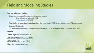 4
Field and Laboratory Studies
• Dispersion of releases from sources close to the ground
• Green Glow, Prairie Grass (1956)
• Project Sagebrush (2013)
• Field studies to understand road dispersion –GM tracer study (1980)- tracer released from 352 automobiles
• New road field studies
• Caltrans (Benson,1989), Raleigh study (Baldauf et al., 2008), Idaho Falls Study (2008, Finn et al. 2010)
Models
 EPA Highway Model (1970s)
 CALINE Model (Benson, 1989)
 RLINE (Snyder et al., 2013)
 C-LINE (Barzyk et al, 2013
Field and Modeling Studies
 