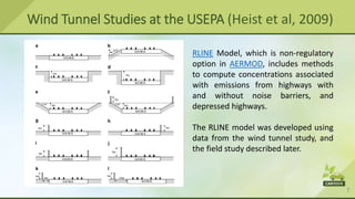 7
Wind Tunnel Studies at the USEPA (Heist et al, 2009)
RLINE Model, which is non-regulatory
option in AERMOD, includes methods
to compute concentrations associated
with emissions from highways with
and without noise barriers, and
depressed highways.
The RLINE model was developed using
data from the wind tunnel study, and
the field study described later.
 