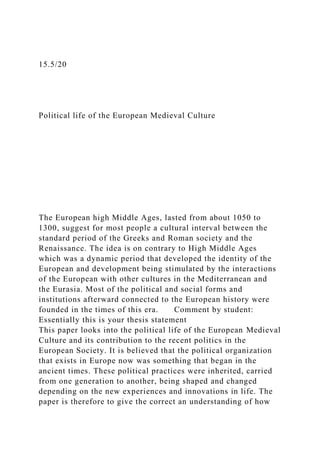 15.5/20
Political life of the European Medieval Culture
The European high Middle Ages, lasted from about 1050 to
1300, suggest for most people a cultural interval between the
standard period of the Greeks and Roman society and the
Renaissance. The idea is on contrary to High Middle Ages
which was a dynamic period that developed the identity of the
European and development being stimulated by the interactions
of the European with other cultures in the Mediterranean and
the Eurasia. Most of the political and social forms and
institutions afterward connected to the European history were
founded in the times of this era. Comment by student:
Essentially this is your thesis statement
This paper looks into the political life of the European Medieval
Culture and its contribution to the recent politics in the
European Society. It is believed that the political organization
that exists in Europe now was something that began in the
ancient times. These political practices were inherited, carried
from one generation to another, being shaped and changed
depending on the new experiences and innovations in life. The
paper is therefore to give the correct an understanding of how
 