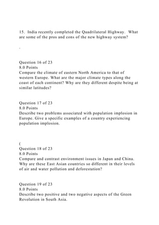 15. India recently completed the Quadrilateral Highway. What
are some of the pros and cons of the new highway system?
.
Question 16 of 23
8.0 Points
Compare the climate of eastern North America to that of
western Europe. What are the major climate types along the
coast of each continent? Why are they different despite being at
similar latitudes?
Question 17 of 23
8.0 Points
Describe two problems associated with population implosion in
Europe. Give a specific examples of a country experiencing
population implosion.
(
Question 18 of 23
8.0 Points
Compare and contrast environment issues in Japan and China.
Why are these East Asian countries so different in their levels
of air and water pollution and deforestation?
Question 19 of 23
8.0 Points
Describe two positive and two negative aspects of the Green
Revolution in South Asia.
 