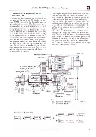 SISTEMA DE ARRANQUE - Motor de Al' ra nque
3) Interruptor de Encendido en la
Posicion "ON"
Al poner el i nterruptor de encendido 0-
tr~ vez en la posician ON desde la pos",,-
Clan START se corta la t ens ian que se
aplicaba al termwal 50. Sin embargo, el
lnterruptor principal permanece cerrado
para que circule algo de corriente des-
de el terminal C a la bobina de reten-
cidn a trav~s de l a bobina de tiro. Pues
to que la corriente circula por l a babY
na de retencian en la m
isma díreccian -
que cuando el i nterruptor de encendido
est~ en la po ~ jcidn START, que gene ra
una fuerza mag n~tica que tira del ~ mbo­
lo . Por otro l ado, en l a bobina de cie-
rre, la corrient e circula en la direc-
c~an opuesta, generando una fuerza m
ag-
netlca que Hltenta reponer el ~mbolo a
su posicldrl origina l.
B±úna de campo
Los campos magn~t .icos generados por es-
tas dos bobHlas se cancelan ent re si
por lo que e l em
bol o se empuja hacia a~
tr~s mediante los muelles de retorno .
Por lo tanto, la gran corri ente que se
es t aba sum
i nistrando al motor se cort a
Y . :~ ~mbolo desengrana e l engranaje de
p.lnon de l a corona aproximadamente al
m
ismo tiempo.
El i nducido utl llzado en el m
otor de a-
rranque del tipo de reduccidn tiene m
e-
nos i nercia que el del tipo convenc.ional,
por lo que l a fr icclan provoca pronto su
parada . .Este tipo de motor dR arranque
no requlere por lo tanto, el m
ecanismo
de freno uti li zando en e l motor de arran
que del tipo convencional .
Escobilla
Indr:ido - --!';--L-l-.
i'1Elle de retorro del
engranaje de p.iFOn
Corona Embrag..e
del
arracador
CiJ:rul.a::im de Corriente
T
erminal
50 Interruptor
de
ercerd.ido
,lli 1I1
I 111
T
erminal C
T
erminal 30
8
Bateria
H.C.: Bctlina de retercian
P.C.: &bire de empuje
OHP13
17
 