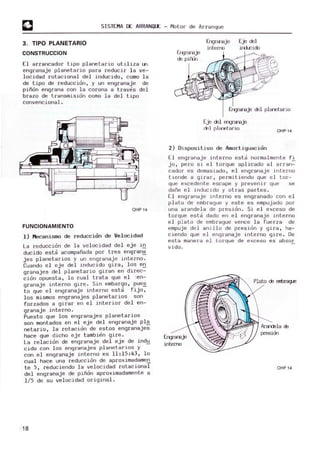 SISTEMA DE ARRANQUE - Motor de Arranque
3. TIPO PLANETARIO
CONSTRUCCION
El arrancador tipo planetario utiliza un·
engranaje planetario para reducir la ve-
locidad rotacional del inducido, como la
de tipo de reducción, y un engranaje de
piñón engrana con la corona a traves del
brazo de transmisión oomo la del tipo
convencional .
OHP14
FUNCIONAMIENTO
1) Mecanismo de reducción de V
elocidad
La reducción de la vel ocidad del eje in
ducido esta acom
pañada por tres en~ran~
jes planetarios y un engranaje interno.
Cuando el ej e del inducido gira, los e~
granajes del planetario giran en direc-
ción opuesta, lo cual trata que e l 'en-
granaje interno gire . Sin embargo , pue~
to que e l engranaje interno esta fijo,
l os mismos engranajes planetarios son
forzados a girar en el interior del en-
granaje interno.
Puesto que l os engranajes planetarios
son m
ontados en el eje del engranaje pl~
netario, la rotación de estos engranajes
hace que dicho eje tambien gire.
La relación de engranaje del eje de ind~
cido con los engranajes planetar ios y
con el engranaje interno es 11:15:43, lo
cual hace una reducción de aproximadamen
te 5, reduciendo l a velocidad rotacional
del engranaje de piñón aproximadamente a
l /S de su velocidad original .
18
Ergranaje
de pirrrl
Engranaje
intErno
Eje del
il'd.r:ido
Engranaje del planetario
Eje del engranaje
del rlRmtRrio OHP14
2) Dis positivo de Amort.iguacion
El engranaje interno esta normalmente fi
jo, pero si e l torque aplicado al arran-=-
cador es demasiado, el engranaje interno
tiende a girar, permitiendo que e l tor-
que excedente escape y prevenir que se
dañe el inducido y otras partes.
El engranaje interno es engranado con el
plato de embrague y este es empujado por
una arandela de presión. Si el exceso de
torque esta dado en el engranaj e interno
el plato de embrague vence la fuerza de
empuje del anillo de presión y gira, ha-
ciendo que el engranaj e interno gire. De
esta manera el torque de exceso es absor
vida.
interro
Plato de entJrague
Ar8l'lClela cE
presien
OHP 14
 