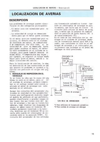 LOCALIZACION oc AVERIAS - Descripc10n
LOCALlZACION DE AVERIAS
DESCRIPCION
Los problemas de arranque pueden c lasi-
ficarse en dos categorias principales:
El motor VIra con normalidad pero no
arranca.
La velocidad de viraje es demasiado
lenta para que el motor pueda arrarcar.
Sl el motor gira con normalidad pero no
arranca, el defecto esta en el sistema
de encendido del motor , de combustible
o de compresion. Por otro lado, si la
velocidad de giro es demasiado lenta
para poder arrancar el motor, el defec-
to esta normalmente en el sistema de a-
rranque, pero puede tambien deberse al
mismo motor. A temperaturas muy bajas ,
por ejemplo, se requiere un torque miliTo
mayor para girar el motor, debido a la
mayor viscosidad del aceite.
Para la local1zacion de averias, la aten
ta observacion de las condiciones en las
que aparece el problema le ayudara a l o
calizar con precis10n el origen del pr~
blema.
1. BOSQUEJO DE INSPECCION EN EL
VEHICULO
Si se tiene la idea que la causa del p~
blema no esta en el motor, pero si en
el sistema de arranque, primero compro-
bar si el voltaje normal esta siendo a-
plicado al motor de arranque con este
montado en el vehiculo.
Aunque los circuitos del arrancador uti
lizados en realidad en los automoviles-
tienen una configuracion distinta segun
el modelo de vehiculo al que pertenece,
pueden clasificarse a grandes rasgos en
dos tipos: los que tienen rele de l mo-
tor de arranque y los que no tienen.Sin
embargo, como ilustran los diagramas de
abajo, en ambos casos el termi nal 30
siempre permanece conectado a la bate-
ria, mientras que el terminal 50 se co-
necta solo cuando el interruptor de en-
cendido esta en la posicion START. El
circuito del arrancador de los vehiculos
corl trarlsmisidrl autom~tica tierlen tam-
bien un interruptor de arranque en pun-
to muerto, que evita que se cierre. el
circuito para activar el m
otor de arran
que, a m
enos que la palanca de cambios-
este en posicion _de punto muerto (N) o
de estacionamierlto (P) .
En el caso de los vehiculos con un em-
brague en el slstema de arranque (mode-
los de transmisión manual para USA ó Ca
nada), son instalados un rele en el em-=-
brague de arranque y un interruptor pa-
ra prevenir que arranque si el pedal del
embrague no esta presionado.
Fus1ble
InterI'Lptor de
Ercerdido
AM o ACC
o IG
ST
~- -----
lntern.ptor W
cE arr;:v-q,E
en reutro
'1 .
Terminal 50
T
erminal 30
---G]--r--,Pele re
arrcrcad:lr
cm eI1ÍJrag.E
'2
______1 1
,
[TI
,lntem.ptor
re arra-q.e
cm eI1ÍJrag.E
'2
OHP 15
SIN RELE OC ARRANCADOR
*1 Para veruculos de trarsnisidn autaffitica
*2 Para sistema de arréTqE con erTbrague
19
 