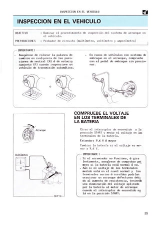 INSPECCIoN EN EL V
EHICULo
INSPECCION EN EL VEHICULO
oBJE T1VD Domi nar el procedimient o de i nspección de l slst ema de arranque en
el veh.lculo.
PREPARACIONES Probador de circuito (multimet.ro , voltime tro y amperi m
etro )
IMPoRTANTE! ~~~~~~~~~~~~~~~~~~~~~~~~~~~~~
Asegurese de colocar la palanca de
cambios en cualquiera de las posi-
ciones de neutral (N) o de estacio
namiento (p) cuando ins peccione un
vehiculo de transmision automatica.
ó
Arranq..e
Voltimetro ~~~____
L------------------------OHP16
En casos de vehiculos con sistem
a de
embrague en el arranque, compruebe
con el pedal de embrague sin presio-
nar'.
COMPRUEBE EL VOLTAJE
EN LOS TERMINALES DE
LA BATERIA
Gi rar el inte rruptor de encendido a l a
posición START y medi r el voltaje en los
t ermi nal es de l a bateria.
Estandar: 9.6 V o mayor
Cambiar la bat eria si el voltaje es m
e-
nor a 9.6 V.
IMPORTANTE ! ~~~~~~~~~~~___
Si el arrancador no funciona, o gira
lentamente, asegurese de comprobar pri
mero si la bateria esta normal o no. -
Aun si el voltaje de los terminales
medido esta en el nivel normal y los
termi nales sucios o coroidos podrian
ocasionar un arranque defectuoso debi
do al aumento de resistencia, teniendO
una disminucion del voltaje aplicado
por la bateria al m
otor de arranque
cuando el interruptor de encendido es
ta en la posi cion START.
25
 