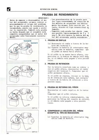 REPARACION GENERAL
PRUEBA DE RENDIMIENTO
~------------------------- IMPORTANTE! ----------------------------------~
Antes de empezar a desensamblar el m
o-
tor del arrancador, primero indicar a-
proximadamente e l origen del problema
por lo que la prueba de rendimiento es
recomendada, puesto que ayuda a acele-
rar la reparacion. Tambien esta prueba
es hecha despues que el ensamble esta
completo asegurandose que el motor del
arrancador esta funcionando correcta-
m
ente .
Los procedimientos de la prueba para
los tipos converci<nll y de reduccion de
los motores de arrancador son basica-
m
ente los mismos. Esta sección por lo
tanto, discute el tipo convencional so
lamente. -
Complete cada prueba tan rapido como
sea posible (aproximadamente de 3 a 5
seg.) . De otra manera l a bobina del mo
tor del arrancador podria encenderse.
Terminal 50 1. PRUEBA DE EMPUJE
"-------- - -- -- --OHP 17
L--------------------OHP17~
"-------------- OHP 18
"------- - -- - -- - OHP18
(a) Desconecte el cable a tierra de l a bo-
bina del terminal C.
(b) Conecte la bateria al interruptor mag-
netico como se muestra, comprobar que
el piñon se mueva hacia afuera.
Si el piñon no se mueve hacia afuera, H'S-
peccionar s i la bobina de empuje esta daña
da, si el embolo esta pegado u otra posible
causa .
2. PRUEBA DE RETENCION
Con la bat eria conectada com
o se indica y
con el piñón afuera, desconectar el cable
negativo del terminal C. Comprobar que el
piñon permanece afuera .
51 el piñón se regresa, reVIsar si l a bobi
na de retencion esta dañada, m
al contacto-
a tierra de la bobina de ret ención u otra
posible causa.
3. PRUEBA DE RETORNO DEL PIÑON
Desconectar el cabl e negatIVO de la carca-
sa.
Comprobar que el piñón retorna.
Si el piñon no retorna inmediatamente, ins
peccionar la fatiga del resorte de retorno,
si el embolo esta pegado u otra posible
causa .
4. COMPROBAR LA HOLGURA DEL PIÑON
(EXCEPTO EL TIPO DE REDUCCION)
(a) Conectar la baterla al interruptor mag
rl~tico como se m
uestra .
 