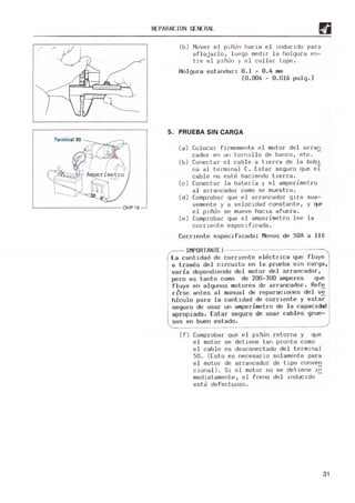 /
Terminal 30
REPAR
ACION GENERAl
(b) M
over e l Plñon hacia e l j nducido para
a fl ojélrlo, l uego medir la holguré! en-
tre el piñón y el CO ll éll" tope .
Holgura est andar: 0.1 - 0.4 m
m
(0.004 - 0. 016 pulg.)
5. PRUEBA SIN CARGA
(8) Co l ocar fir m
emen t e e l m
otor de l arran
cador en un torn1110 de banco, etc .
Conectar e l cabl e a berra de la bobí
na al term.lnal C. Estar seguro que el
cabl e no este hac.iendo t ierra .
Conectar la bateria y el amper.imetro
al arrancador como se m
ues t rél .
Comprobar que el arrancador glra sua-
vemente y a velocidad constante, y q...e
e l pi_
ñon se mueve hac18 a f ue r a.
Com
probar que el amoeri met ro l ee la
COI' r lente espec.i f lcada .
Corri ente especi ficada: Menos de 50A a llV
[:;;
IMPORTA
NTE!
La canti dad de corrien te e lec trica que fluye
a traves de l circuito en l a prueba sin carga,
va ria dependiendo de l m
otor de l arrancador ,
pero es t anto como de 200-300 amperes que
fluye en al gunos motores de arrancador. Re f~
r t r se antes a l m
anual de repa raciones del ve
hiculo para l a cantidad de cor riente y estar
seguro de usar un ampe rimet ro de la ca pacidad
apropiada . Es tar seguro de usar cables grue-
sos en buen est ado.
(f) Com
probar que e l piñon re torna y que
e l motor se detiene tan pronto como
el cable es desconec t ado de l t er-m1flal
50 . (Esto es necesario so l amente pa ra
e l motor de ar rancador de tipo conven
cional) . Sl el motor no se de t iene _
ln
m
ediatamenl e , el f reno de l inducido -
esta de fectuoso .
31
 