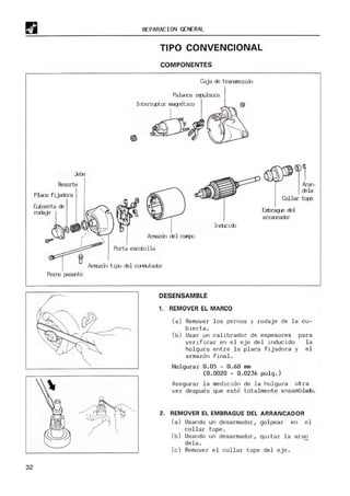 32
Resorte
Phca fijacbra
~~
"'"
,,
REPARACION GENERAL
TIPO CONVENCIONAL
COMPONENTES
Caja cE tra-snisicn
Irnr.loo
Porta escobilla
~L
I cEla
Collar tqJe
Errbrag.e cEl
arra-cacbr
~1:~~
Arrrazcrl tiJXI cEl cx)'"frutaoor
DESENSAMBLE
1. REMOVER EL MARCO
(8) Remover l os pernos y rodaje de la cu-
bierta.
(b) Usar un callbrador de espesores para
verl ficar en el eje del inducido la
holgura entre la placa fijadora y e l
armazon final.
Holgura: 0. 05 - 0.60 mm
(0.0020 - 0.0236 puIg.)
Asegurar la medición de la holgura otra
vez despues que este totalmente ensamblacb.
2. REMOVER EL EMBRAGUE DEL ARRANCADOR
(a) U
sando un desarmador, golpear en el
collar t ope .
(b) Usando un desa rmador, quitar la aran
dela.
(c) Remover el collar tope del eje .
 