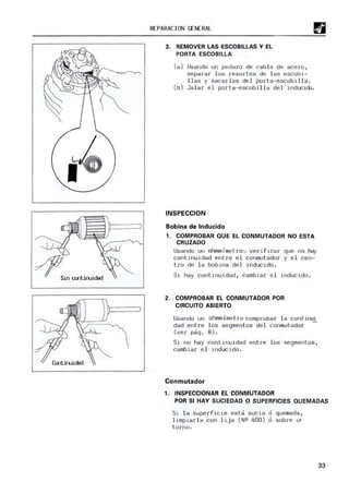 Sin cmtiruidad
Contiruidad
REPA
RACION GENERA
L
3. REMOVER LAS ESCOBILLAS Y EL
PORTA ESCOBILLA
(a) U
sando un pedazo de cable de acero ,
sepa rar los resortes de l as escobi-
llas y sacarlas del porta-escobilla.
(b) Jalar el porta-escobilla del inducido.
INSPECCION
Bobina de Inducido
1. COMPROBAR QUE EL CONMUTADOR NO ESTA
CRUZADO
U
sando un ohmm,'metro', verificar que no hay
conti nui dad entre el conmutador y e l cen-
tro de la bobir,a del i nducido .
Sí. hay contú,uldad, cambiar e l induc ldo.
2. COMPROBAR EL CONMUTADOR POR
CIRCUITO ABIERTO
U
sando un ohmm.imetro comprobar la continui
dad entre los segmentos del conmutado r
(ver pag o 8).
Si no hay conti nuidad entre los segmentos,
cambiar el inducido .
Conmutador
1. INSPECCIONAR EL CONMUTADOR
POR SI HAY SUCIEDAD O SUPERFICIES QUEMADAS
Sl la s uperficle est a sucia o quemada,
limpiarla con l i ja ( NQ 400 ) o sobre ur
torno .
33
 