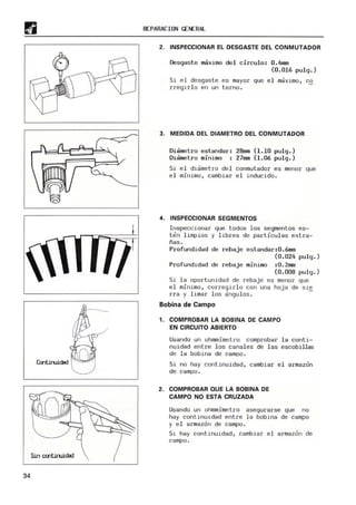 Cmtiruidad
Sin Ctrltiruidad
34
REPARACION GENERAL
2. INSPECCIONAR EL DESGASTE DEL CONMUTADOR
Desgaste maximo del circulo: 0.4mm
(0.016 pulg.)
Si el desgaste es mayor que el maximo, ca
rregirlo en un torno.
3. MEDIDA DEL DIAMETRO DEL CONMUTADOR
Diametro estandar: 28mm (1.10 pulg.)
Diametro minimo 27mm (1.06 pulg.)
Si el diametro del conmutador es menor que
el minimo, cambiar el inducido.
4. INSPECCIONAR SEGMENTOS
Inspeccionar que todos los segmentos es-
ten limpios y libres de partículas extra-
ñas.
Profundidad de rebaje estandar:0.6mm
(0.024 pulg.)
Profundidad de rebaje minimo :0.2mm
(0.008 pulg.)
Si la oportunidad de rebaje es menor que
el minimo, corregirlo con una hoja de Sle
rra y limar los anguloso
Bobina de Campo
1. COMPROBAR LA BOBINA DE CAMPO
EN CIRCUITO ABIERTO
Usando un ohmmimetro comprobar la conti-
nuidad entre los canales de las escobillas
de la bobina de campo.
Si no hay continuidad, cambiar el armazon
de campo.
2. COMPROBAR QUE LA BOBINA DE
CAMPO NO ESTA CRUZADA
Usando un ohmmimetro asegurarse que no
hay continuidad entre la boblna de campo
y el armazon de campo.
Si hay continuidad, cambiar el armazor, de
campo.
 