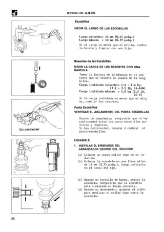 t
36
REPARAC¡ON GENERAl
Escobillas
MEDIR EL LARGO DE LAS ESCOBILLAS
Largo estandar: 16 mm (0.63 pulg.)
largo m
i ni mo : 10 mm (0.39 pulg.)
Si e l largo es menor que el minimo, cambie
la brocha y limpiar con una lija.
Resortes de las Escobillas
MEDIR LA CARGA DE LOS RESORTES CON UNA
BASCULA
Tomar la l ectura de la bascul a en el i ns-
tante que el resorte se separa de la esco
billa.
Carga instalada estandar : 1.4 - 1.6 Kg.
(3.1 - 3.5 lb, l4-l6N)
Carga i nstalada m
í ni m
a : 1.0 kg (2. 2 lb,
10 N)
Si la carga instalada es menor que el mini
mo , cambiar los resortes .
Porta Escobillas
VERIFICAR EL AISLAMIENTO DEL PORTA ESCOBILLAS
Usando un ohmmimetro asegurarse que no rey
continuidad entre l os porta escobillas po-
sitivo y negativo.
Si hay continuidad, reparar ó cambi ar el
porta-escobill as .
ENSAMBLE
, . INSTALAR EL EMBRAGUE DEL
ARRANCADOR DENTRO DEL INDUCIDO
(a) Colocar un nuevo collar tope en el in-
(b)
ducido .
Colocar l a arandel a en una llave s Ileo
de 14 m
"
m (0. 55 pul g.), luego colocar lo
en e l canal del eje.
(e) Usando un tornill o de banco, cerrar la
arandela. Asegurarse que l a arandela
esta insta l ada en forma correcta .
(d) U
sando un desarm
ador, golpear el piñón
para deslizar el col'lar tope hast a l a
ar ande la.
 