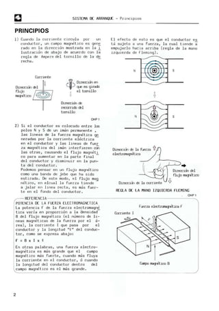 SISTEM
A OC ARRANQLE - PrWC.lplOS
PRINCIPIOS
1) Cuando l a corrIente c.ircul a por un
conductor. un campo m
agne tlco es gene
rado en l a dHeccion m
os trada en l a l
lustracIón de abaj o de acuerdo con l a
regla de Ampere del torruIlo de l a de
recha .
CorrIente
1"W
...... Direccirn en
'+" q..e es giradJ
~ el tomillo
Dlrecc.lÓ1 00
recorricb rel
tomillo
OHPl
2) Si e l conduc tor es col ocado entre los
polos N y S de un i m
an permanente •
l as l i neas de la fuerza magne tica ~
neradas por l a corriente el ectri ca
en el conductor y l as lIneas de fuer
za magne tica del iman i nterfieren cOi
las otras, causando el f l ujo magnetl
ca para aumentar en l a pa rte final
del conductor y disminUlr en l a pun-
ta del conductor .
Podemos pensar en un flujo magnetico
como una banda de jebe que ha s ido
es tirada . De este modo, e l fluj o m
ag
netlco, en el cual l a fue rza t iende
a jalar en llnea rec t a , es m
as fuer-
te en el fondo de l conductor .
El e fecto de esto es que e l conductor es
ta sujeto a una fuerza, l a cual ti ende a
empujarl o hacIa ar riba (regl a de l a mano
IZquie rda de f"lemI ng ) .
..---..
:.-;;:
N I (e)
:,:'-././
~
N
Dirección de la fuerza
elect.rc:na;retica
Direcciu-I 00 la cornente
s
s
...J--'--J..
{
D
lrecclal mI
flujo magnetico
REGLA DE LA M
ANO IZQ
U
IEROA FLEMING
OHPl
REFERENCIA ------------------------------------------------------~
POTENCIA DE LA FUERZA ELECTROMAGNET ICA
La potencia r de la fue r za e lec tromagn~
tica varia en proporcion a l a aensidad
B de l fluj o m
agnetico (e l numero de U -
neas m
agnetlcas de la fuer za por el a-
rea ) , l a corrlente 1 que pasa por el
conductor y l a l ongitud ".Q " del conduc-
tor, como se expresa abajo:
r ;; B x 1 x .Q
En otras palabras, una fue rza el ectro-
magneti ca es mas grande que el campo
m
agnetico mas fuerte, cuando mas flu ya
l a corriente en el conduc tor, o cuando
la longitud del conductor dentro del
campo magnet.l co es el m
as grande .
2
ruerza electI'CllB'J"etica r
Corriente 1
= f'
s
CaTJ:u ""'T'itico B
 