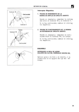 Terminal C
-Terminal 50
Contiruidad
REPARACION GENERAL
Interruptor Magnetico
1. PRUEBA DE RENDIMIENTO DE LA
BOBINA DE EMPUJE EN CIRCUITO ABIERTO
Usando un ohmmimet.ro comprobar la continui
dad entre el term
inal 50 y el terminal C.-
S.i no hay continuidad, cambiar el interruE.
tor magnetico.
2. PRUEBA DE FUNCIONAMIENTO DE LA BOBINA
DE RETENCION EN CIRCUITO ABIERTO
Usando un ohmmimetro comprobar la conti-
nuidad entre el terminal 50 y el cuerpo .
Si no hay continuidad, cambiar el interruE.
tor magnetico.
ENSAMBLE
INTRODUCIR LA BOLA DE ACERO
AGUJERO DEL EJE DEL EMBRAGUE DENTRO DEL
Aplicar grasa a la bola y al resorte, e in
troducirl os en el agujero del eje del em-
brague .
39
 