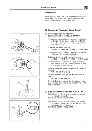 ,
SST
SST
R(PARACION GENERAL
INSPECCION
Est a seccion de scr~ be los procedimientos so l o
para aquellas zonas l as cuales dIfieren del
tipo convencional y de reducción .
Eje Portador del Planetario y Rodaje Central
1. INSPECCIONAR EL EJE PORTADOR
DEL PLANETARIO Y EL RODAJE CENTRAL
(a) Usando un micrómetr o, medir el diometro
exterior de la superfIcie en cont acto
con e l rodaj e centra l del eje por tador
del planetario .
Diam
etro estanda r del ej e:
14. 035 - 15.000 mm (0.5526 - 0. 5906 pillg)
(b ) Usando un calibrador, medir el diametro
i nterior del rodaje central.
Diam
etro i nteri or del rodaj e cent r al:
15.000 - 15. 035 mm (0. 5906 - 0. 5919 pillg)
(e) R
educir el diametro del ej e portador
de l pl aneta r io de la medici ón de dúim~
t eo i nterior de l rodaj e .
H
ol gura est andar para e l aceite del rodaj e
centra l:
0.03 mm (0.0012 pu1g.)
H
ol gura maxima para el aceite del rodaje
central:
0.1 mm (0. 004 pu1g. )
Si la holgura es mayor que el maximo, cam-
biar el eje portador del planetario y el
rodaje central.
2. SI ES NECESARIO, CAMBIAR EL RODAJE CENTRAL
(a) U
sando un SST y una prensa, col ocamos
el rodaj e central .
SS! 09221-25024 (09221-00090 )
(b) U
sando un SST y una prensa, col ocamos
el nuevo rodaje central en la posición
mostrada en l a f igura .
SS! 09221-25024 (09221-00090 )
41
 