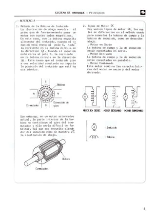 SISTEMA DE ARRANQUE - Principios
REFEREN C IA --------------------------------------------------------~
l. M
citodo de la Bobi n. de I"ducido
La i lustracl ó" de aba jo muestra e l
principio de funcionamiento para un
m
otor con cuatro polos m
agnet.icos.
E" este caso, con l a bobina envue l t.a
al rededor del inducido , cuando el in
ducido esta cerca al polo S, t.oda-
l a corriente en la bobina CIrcula en
l a dirección 181 . Cuando el i nducido
esta cerca al polo N, l a corriente
en la bobl"a circula en la di rección
G) . Esto ca usa que el i nducido gire
a una velocidad constanle nu impurlél
la posiCIón del I nduci do que este ha
cia adent ro .
B:bina
Cwrutador
Sirl embargo , erl url motor arrancadur
actual, la parte interior de la bo-
bina no contribuye al giro del COIl-
mut.ador y ello seria difICIl de f~­
brIcar , tal que sea envuelto al rede
dar del inducido como se muestra ~n
la ilustración de abajo.
Crrrrutador
2. Tipos de M
otor OC
Hay varios t ipos de motor OC, los cua
l es se di ferencian en el metodo usadO
para c08ectar la bobIna de campo y la
bobIna de i ndUCIdo, como se describe
aba jo.
· M
otor en Serie
La bobi na de campo y la de inducido
estan conectadas en serie .
· M
otor D
erIvado
La bobina de campo y la de inducido
estan conectadas en paralelo.
· Motor Combinado
Este motor combina las caracteristi-
cas del motor en serie y del motor
derivado .
A
F,
KlTffi EN 9JUE KlTffi lIRIVlOJ KJTffi amINOJ
o : Irdcido
B:bina
5
 