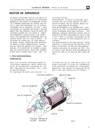 SISTEMA DE ARRANQLJ: - Motor de Arranque
MOTOR DE ARRANQUE
El motor arrancador que se usa ahora en
los autom
oviles incorpora un interruptor
m
agnetico que mueve un engranaje rotat.l
va (llam
ado engranaje de piñon) que en-
tra y sale del engranaje con l a corona
alrededor de l a volante, la cual estd
conectada al cigueñal del m
otor. A
ctual
m
ente hay dos grandes tipos de m
otor de
arranque usados por los autos y cam
io-
nes pequeños: convencional y de reduc-
cion. Los automoviles diseñados para re
giones frías usan el tipo de m
otor de
arranque de reduccion, el cual genera
el m
ayor torque requerldo para arrancar
el m
otor a bajas temperaturas. Puesto
que es capaz de generar e l torque mds
grande, en proporcion al tamaño y peso,
que uno convencional, ahora mds autom
o-
viles estdn usando este tipo, a~n en
1. TIPO CONVENCIONAL
FABRICACION
Este tipo de m
otor arrancador posee un
interruptor magnetico, motor electrico ,
brazo de transmision, engranaje de pi-
ñon, embrague de arrancador, etc., como
se muestra abajo .
[1 e ngranaj e de piñon es ta ubicado e n
regiones cdlidas .
Gene ralmente, un m
otor arrancador esta
valuado por su salida nomi rlal (en KW) -
mientras mayor sea la salida, m
ayor se-
rd la capacidad de arranque.
Com
o generalm
erlte los autom
oviles usan
baterú, de l2V, 1-05 m
otores arrancadores
estdn diseñados para este voltaje . Sln
embargo, algunos vehículos diesel usan 2
baterías de l2V conectadas en serle (12V
+ l2V = 24V) y un motor arrancador de 24
V para impulsar el funcionam
iento de l a-
rranque.
Los procedimientos de fabr icacion, funcio
namiento y l ocalizacion de averías en el
m
otor arrancador de 24V son bdsicamente
iguales que para l a version de l2V. Por
lo tanto, este M
anual de Entrenamiento se
concentra m
ds en la version m
ds com~n de
l2V .
el mismo eje que e l lnducido y gira a l a
misma ve l ocidad . El brazo de transmision
estd conectado al embolo del lnterruptor
magnetico, que empuja al engranaje de Pi.
ñon y hace que engrane con l a corona .
InterrLptor mag"etico Bulire de campo
Brazo de trarsni.sicin
Caja de trarl9lÚsion
Erqra-eje
de piFOn
Embrague de
arra-cadar
Esculilla
Resorte de es:xbilla
OHP5
7
 