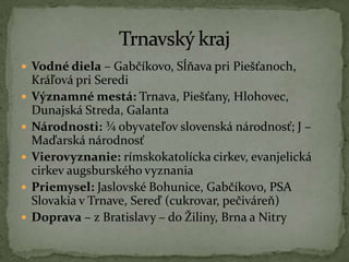  Vodné diela – Gabčíkovo, Sĺňava pri Piešťanoch,
Kráľová pri Seredi
 Významné mestá: Trnava, Piešťany, Hlohovec,
Dunajská Streda, Galanta
 Národnosti: ¾ obyvateľov slovenská národnosť; J –
Maďarská národnosť
 Vierovyznanie: rímskokatolícka cirkev, evanjelická
cirkev augsburského vyznania
 Priemysel: Jaslovské Bohunice, Gabčíkovo, PSA
Slovakia v Trnave, Sereď (cukrovar, pečiváreň)
 Doprava – z Bratislavy – do Žiliny, Brna a Nitry
 