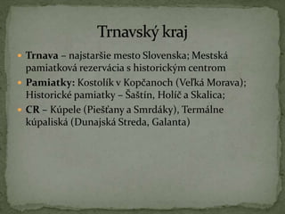  Trnava – najstaršie mesto Slovenska; Mestská
pamiatková rezervácia s historickým centrom
 Pamiatky: Kostolík v Kopčanoch (Veľká Morava);
Historické pamiatky – Šaštín, Holíč a Skalica;
 CR – Kúpele (Piešťany a Smrdáky), Termálne
kúpaliská (Dunajská Streda, Galanta)
 