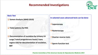 Recommended Investigations
Basic Test
 Semen Analysis (WHO 2010)
 Tubal patency by HSG
 Documentation of ovulation by Urinary LH
surge/ luteal progesterone levels/ trans
vagina USG for documentation of ovulation,
BBT
In selected cases advanced tests can be done
Laparoscopy
Hysteroscopy
Ovarian reserve tests
Sperm function test
Practice Committee of the American Society for Reproductive Medicine 2015
 