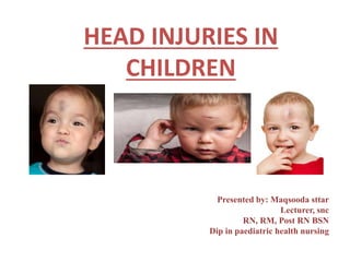 HEAD INJURIES IN
CHILDREN
Presented by: Maqsooda sttar
Lecturer, snc
RN, RM, Post RN BSN
Dip in paediatric health nursing
 