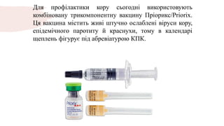 Для профілактики кору сьогодні використовують
комбіновану трикомпонентну вакцину Пріорикс/Priorix.
Ця вакцина містить живі штучно ослаблені віруси кору,
епідемічного паротиту й краснухи, тому в календарі
щеплень фігурує під абревіатурою КПК.
 