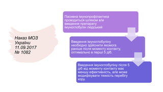 Наказ МОЗ
України
11.09.2017
№ 1082
Пасивна імунопрофілактика
проводиться шляхом в/м
введення препарату
імуноглобулін людський
Введення імуноглобуліну
необхідно здійснити якомога
раніше після моменту контакту,
оптимально в перші 5 діб.
Введення імуноглобуліну після 5
діб від моменту контакту має
меншу ефективність, але може
модифікувати тяжкість перебігу
кору.
 