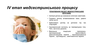 ІV етап медсестринського процесу
ПЛАНУВАННЯ ОБСЯГУ МЕДСЕСТРИНСЬКИХ
ВТРУЧАНЬ
• Ізоляція дитини до зникнення клінічних симптомів.
• Годувати дитину вітамінізованою їжею, давати
тепле пиття.
• Здійснювати догляд за дитиною під час
гіпертермії.
• Систематичний контроль за температурою тіла,
ЧСС, частотою дихання.
• Виконання лікарських призначень:
протигрипозний імуноглобулін,
дезінтоксикаційна терапія , імунокоригувальна
терапія , противірусна, симптоматична терапія.
 