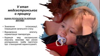 V етап
медсестринськог
о процесу
ОЦІНКА РЕЗУЛЬТАТІВ ТА КОРЕКЦІЯ
ДОГЛЯДУ
• Зникнення інтоксикації,
покращання загального стану
• Відновлення апетиту,
нормалізація температури.
• Корекція мед сестринських
втручань можлива при різних
ускладненнях: треба пам’ятати
про стенозуючий ларинготрахеїт.
 
