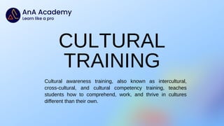 Cultural awareness training, also known as intercultural,
cross-cultural, and cultural competency training, teaches
students how to comprehend, work, and thrive in cultures
different than their own.
CULTURAL
TRAINING
 