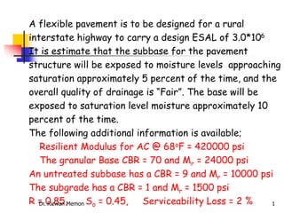 A flexible pavement is to be designed for a rural
interstate highway to carry a design ESAL of 3.0*106
It is estimate that the subbase for the pavement
structure will be exposed to moisture levels approaching
saturation approximately 5 percent of the time, and the
overall quality of drainage is “Fair”. The base will be
exposed to saturation level moisture approximately 10
percent of the time.
The following additional information is available;
Resilient Modulus for AC @ 68oF = 420000 psi
The granular Base CBR = 70 and Mr = 24000 psi
An untreated subbase has a CBR = 9 and Mr = 10000 psi
The subgrade has a CBR = 1 and Mr = 1500 psi
R = 0.85, So = 0.45, Serviceability Loss = 2 %
Dr. Rizwan Memon 1
 