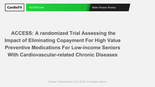 Belén Álvarez Álvarez
ACCESS trial
Fuente: Presentación ACC 2023. Dr Braden Manss
ACCESS: A randomized Trial Assessing the
Impact of Eliminating Copayment For High Value
Preventive Medications For Low-income Seniors
With Cardiovascular-related Chronic Diseases
 