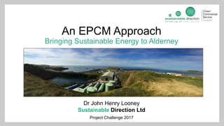 An EPCM Approach
Bringing Sustainable Energy to Alderney
Dr John Henry Looney
Sustainable Direction Ltd
Project Challenge 2017
 