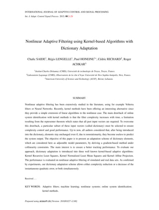 INTERNATIONAL JOURNAL OF ADAPTIVE CONTROL AND SIGNAL PROCESSING
Int. J. Adapt. Control Signal Process. 2015; 00:2–28
Nonlinear Adaptive Filtering using Kernel-based Algorithms with
Dictionary Adaptation
Chafic SAIDE1
, Régis LENGELLE1
, Paul HONEINE1∗
, Cédric RICHARD2
, Roger
ACHKAR3
1Institut Charles Delaunay (CNRS), Université de technologie de Troyes, Troyes, France.
2Laboratoire Lagrange (CNRS), Observatoire de la côte d’Azur. Université de Nice Sophia-Antipolis, Nice, France.
3American University of Science and Technology (AUST), Beirut, Lebanon.
SUMMARY
Nonlinear adaptive filtering has been extensively studied in the literature, using for example Volterra
filters or Neural Networks. Recently, kernel methods have been offering an interesting alternative since
they provide a simple extension of linear algorithms to the nonlinear case. The main drawback of online
system identification with kernel methods is that the filter complexity increases with time, a limitation
resulting from the representer theorem which states that all past input vectors are required. To overcome
this drawback, a particular subset of these input vectors (called dictionary) must be selected to ensure
complexity control and good performance. Up to now, all authors considered that, after being introduced
into the dictionary, elements stay unchanged even if, due to nonstationarity, they become useless to predict
the system output. The objective of this paper is to present an adaptation scheme of dictionary elements,
which are considered here as adjustable model parameters, by deriving a gradient-based method under
collinearity constraints. The main interest is to ensure a better tracking performance. To evaluate our
approach, dictionary adaptation is introduced into three well known kernel-based adaptive algorithms:
Kernel Recursive Least Squares, Kernel Normalized Least Mean Squares and Kernel Affine Projection.
The performance is evaluated on nonlinear adaptive filtering of simulated and real data sets. As confirmed
by experiments, our dictionary adaptation scheme allows either complexity reduction or a decrease of the
instantaneous quadratic error, or both simultaneously.
Received . . .
KEY WORDS: Adaptive filters; machine learning; nonlinear systems; online system identification;
kernel methods.
Prepared using acsauth.cls [Version: 2010/03/27 v2.00]
 