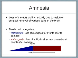 Amnesia
• Loss of memory ability - usually due to lesion or
surgical removal of various parts of the brain
• Two broad categories:
• Retrograde: loss of memories for events prior to
damage
• Anterograde: loss of ability to store new memories of
events after damage
Injury
Time
 