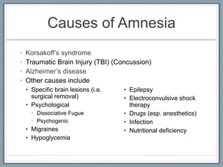 Causes of Amnesia
• Korsakoff’s syndrome
• Traumatic Brain Injury (TBI) (Concussion)
• Alzheimer’s disease
• Other causes include
• Specific brain lesions (i.e.
surgical removal)
• Psychological
• Dissociative Fugue
• Psychogenic
• Migraines
• Hypoglycemia
• Epilepsy
• Electroconvulsive shock
therapy
• Drugs (esp. anesthetics)
• Infection
• Nutritional deficiency
 