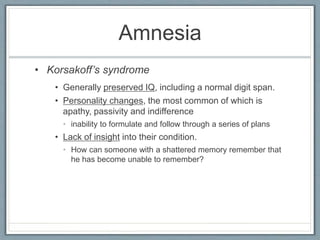 Amnesia
• Generally preserved IQ, including a normal digit span.
• Personality changes, the most common of which is
apathy, passivity and indifference
• inability to formulate and follow through a series of plans
• Lack of insight into their condition.
• How can someone with a shattered memory remember that
he has become unable to remember?
• Korsakoff’s syndrome
 
