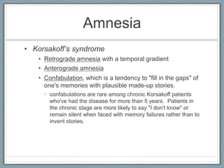 Amnesia
• Korsakoff’s syndrome
• Retrograde amnesia with a temporal gradient
• Anterograde amnesia
• Confabulation, which is a tendency to "fill in the gaps" of
one's memories with plausible made-up stories.
• confabulations are rare among chronic Korsakoff patients
who've had the disease for more than 5 years. Patients in
the chronic stage are more likely to say "I don't know" or
remain silent when faced with memory failures rather than to
invent stories.
 