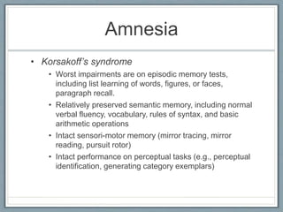 Amnesia
• Korsakoff’s syndrome
• Worst impairments are on episodic memory tests,
including list learning of words, figures, or faces,
paragraph recall.
• Relatively preserved semantic memory, including normal
verbal fluency, vocabulary, rules of syntax, and basic
arithmetic operations
• Intact sensori-motor memory (mirror tracing, mirror
reading, pursuit rotor)
• Intact performance on perceptual tasks (e.g., perceptual
identification, generating category exemplars)
 