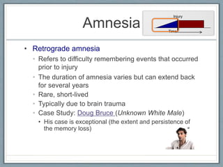 • Retrograde amnesia
• Refers to difficulty remembering events that occurred
prior to injury
• The duration of amnesia varies but can extend back
for several years
• Rare, short-lived
• Typically due to brain trauma
• Case Study: Doug Bruce (Unknown White Male)
• His case is exceptional (the extent and persistence of
the memory loss)
Amnesia
Injury
Time
 