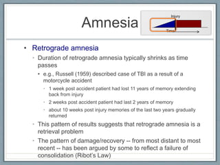 • Retrograde amnesia
• Duration of retrograde amnesia typically shrinks as time
passes
• e.g., Russell (1959) described case of TBI as a result of a
motorcycle accident
• 1 week post accident patient had lost 11 years of memory extending
back from injury
• 2 weeks post accident patient had last 2 years of memory
• about 10 weeks post injury memories of the last two years gradually
returned
• This pattern of results suggests that retrograde amnesia is a
retrieval problem
• The pattern of damage/recovery -- from most distant to most
recent -- has been argued by some to reflect a failure of
consolidation (Ribot’s Law)
Amnesia
Injury
Time
 