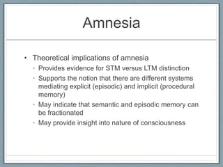 Amnesia
• Theoretical implications of amnesia
• Provides evidence for STM versus LTM distinction
• Supports the notion that there are different systems
mediating explicit (episodic) and implicit (procedural
memory)
• May indicate that semantic and episodic memory can
be fractionated
• May provide insight into nature of consciousness
 