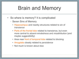 Brain and Memory
• So where is memory? It is complicated
• Seven Sins of Memory
• Hippocampus and nearby structures related to sin of
transience
• Parts of the frontal lobe related to transience, but even
more central to absent-mindedness and misattribution (and
maybe suggestibility)
• Area near front of temporal lobe related to blocking
• Amygdala closely related to persistence
• Not much is known about bias
 