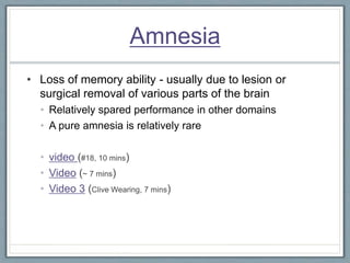 Amnesia
• Loss of memory ability - usually due to lesion or
surgical removal of various parts of the brain
• Relatively spared performance in other domains
• A pure amnesia is relatively rare
• video (#18, 10 mins)
• Video (~ 7 mins)
• Video 3 (Clive Wearing, 7 mins)
 