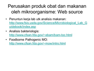 Perusakan produk obat dan makanan
oleh mikroorganisme: Web source
• Penuntun kerja lab utk analisis makanan:
http://www.fsis.usda.gov/Science/Microbiological_Lab_G
uidebook/index.asp
• Analisis bakteriologis:
http://www.cfsan.fda.gov/~ebam/bam-toc.html
• Foodborne Pathogenic MO:
http://www.cfsan.fda.gov/~mow/intro.html
 