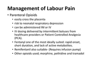 Management of Labour Pain
• Parenteral Opioids
• easily cross the placenta
• risk to neonatal respiratory depression
• can be administered IM or IV
• IV dosing delivered by intermittent boluses from
healthcare providers or Patient Controlled Analgesia
(PCA).
• Fentanyl one of the most ideally suited: rapid onset,
short duration, and lack of active metabolites.
• Remifentanil also suitable- (Requires infusion pump)
• Other opioids used; morphine, pethidine and tramadol
 