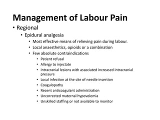 Management of Labour Pain
• Regional
• Epidural analgesia
• Most effective means of relieving pain during labour.
• Local anaesthetics, opioids or a combination
• Few absolute contraindications
• Patient refusal
• Allergy to injectate
• Intracranial lesions with associated increased intracranial
pressure
• Local infection at the site of needle insertion
• Coagulopathy
• Recent anticoagulant administration
• Uncorrected maternal hypovolemia
• Unskilled staffing or not available to monitor
 