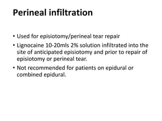 Perineal infiltration
• Used for episiotomy/perineal tear repair
• Lignocaine 10-20mls 2% solution infiltrated into the
site of anticipated episiotomy and prior to repair of
episiotomy or perineal tear.
• Not recommended for patients on epidural or
combined epidural.
 