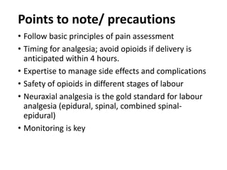 Points to note/ precautions
• Follow basic principles of pain assessment
• Timing for analgesia; avoid opioids if delivery is
anticipated within 4 hours.
• Expertise to manage side effects and complications
• Safety of opioids in different stages of labour
• Neuraxial analgesia is the gold standard for labour
analgesia (epidural, spinal, combined spinal-
epidural)
• Monitoring is key
 